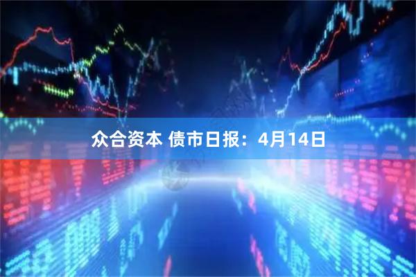 众合资本 债市日报：4月14日