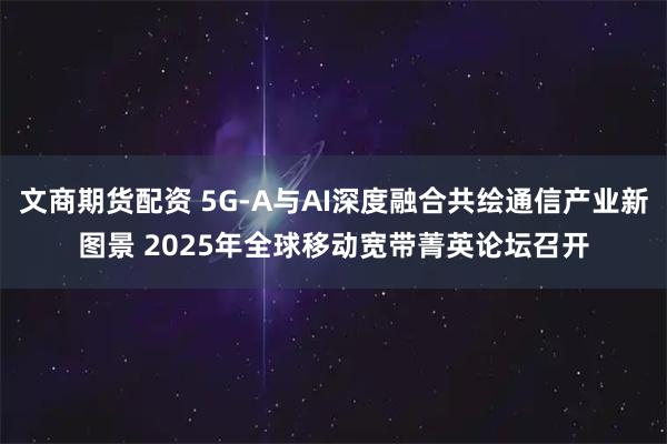 文商期货配资 5G-A与AI深度融合共绘通信产业新图景 2025年全球移动宽带菁英论坛召开