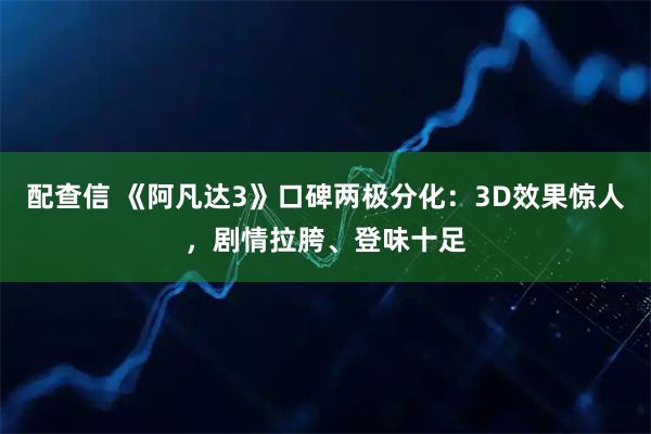 配查信 《阿凡达3》口碑两极分化：3D效果惊人，剧情拉胯、登味十足