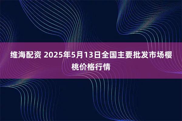 维海配资 2025年5月13日全国主要批发市场樱桃价格行情