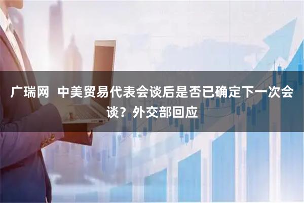 广瑞网  中美贸易代表会谈后是否已确定下一次会谈？外交部回应
