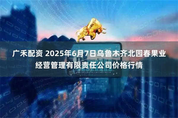 广禾配资 2025年6月7日乌鲁木齐北园春果业经营管理有限责任公司价格行情
