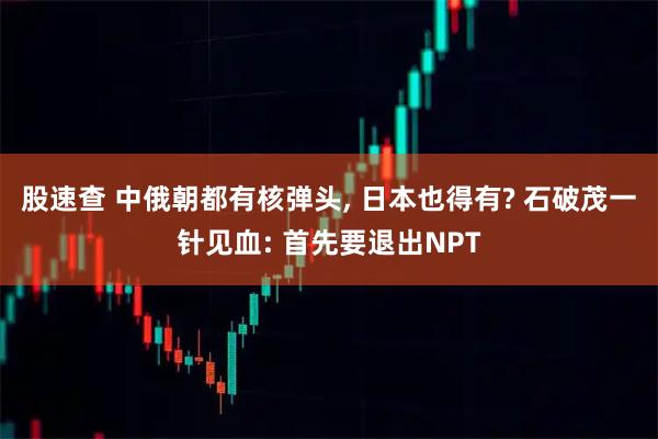 股速查 中俄朝都有核弹头, 日本也得有? 石破茂一针见血: 首先要退出NPT