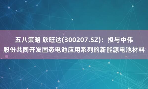五八策略 欣旺达(300207.SZ)：拟与中伟股份共同开发固态电池应用系列的新能源电池材料