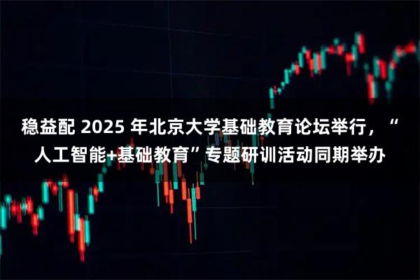 稳益配 2025 年北京大学基础教育论坛举行，“人工智能+基础教育”专题研训活动同期举办