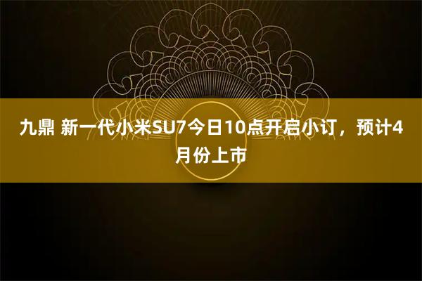 九鼎 新一代小米SU7今日10点开启小订，预计4月份上市