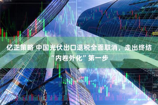 亿正策略 中国光伏出口退税全面取消，走出终结“内卷外化”第一步