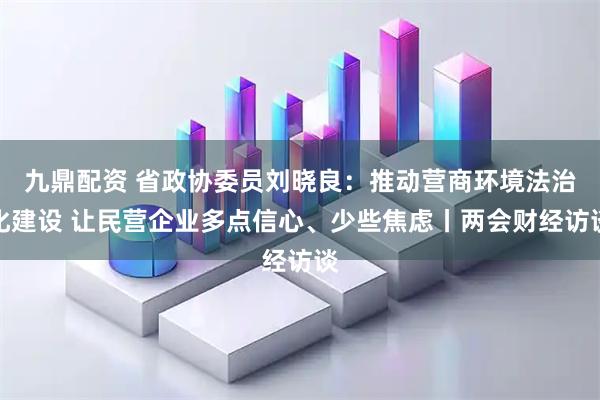 九鼎配资 省政协委员刘晓良：推动营商环境法治化建设 让民营企业多点信心、少些焦虑丨两会财经访谈