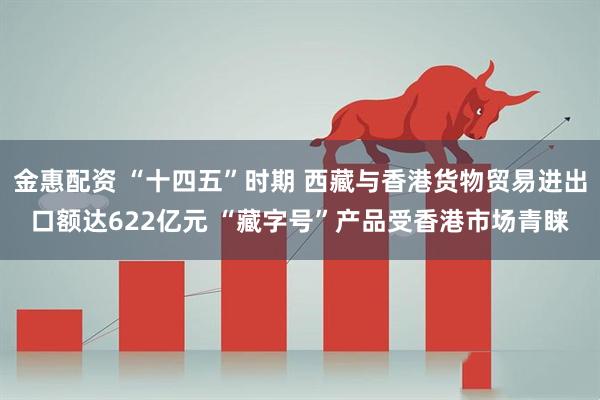 金惠配资 “十四五”时期 西藏与香港货物贸易进出口额达622亿元 “藏字号”产品受香港市场青睐
