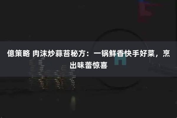 億策略 肉沫炒蒜苔秘方：一锅鲜香快手好菜，烹出味蕾惊喜