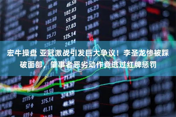 宏牛操盘 亚冠激战引发巨大争议！李圣龙惨被踩破面部，肇事者恶劣动作竟逃过红牌惩罚