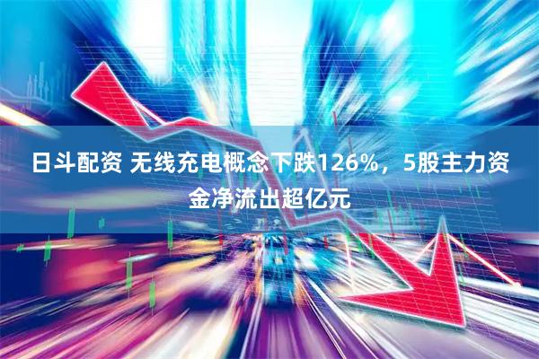 日斗配资 无线充电概念下跌126%，5股主力资金净流出超亿元