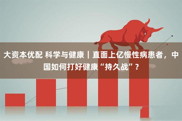 大资本优配 科学与健康｜直面上亿慢性病患者，中国如何打好健康“持久战”？