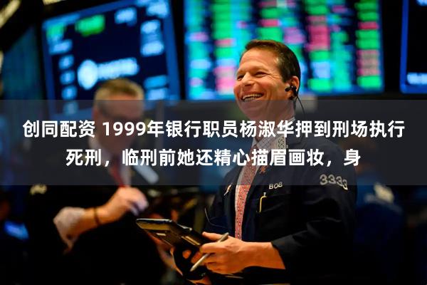 创同配资 1999年银行职员杨淑华押到刑场执行死刑，临刑前她还精心描眉画妆，身