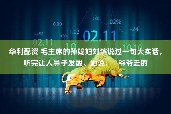 华利配资 毛主席的孙媳妇刘滨说过一句大实话，听完让人鼻子发酸。她说：“爷爷走的