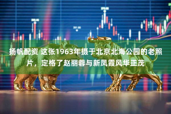 扬帆配资 这张1963年摄于北京北海公园的老照片，定格了赵丽蓉与新凤霞风华正茂